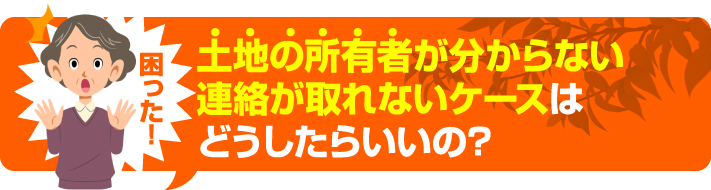 土地の所有者がわからない、連絡が取れないケースはどうしたらいいの？