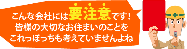 こんな会社には要注意です！皆様の大切なお住まいのことをこれっぽっちも考えていませんよね